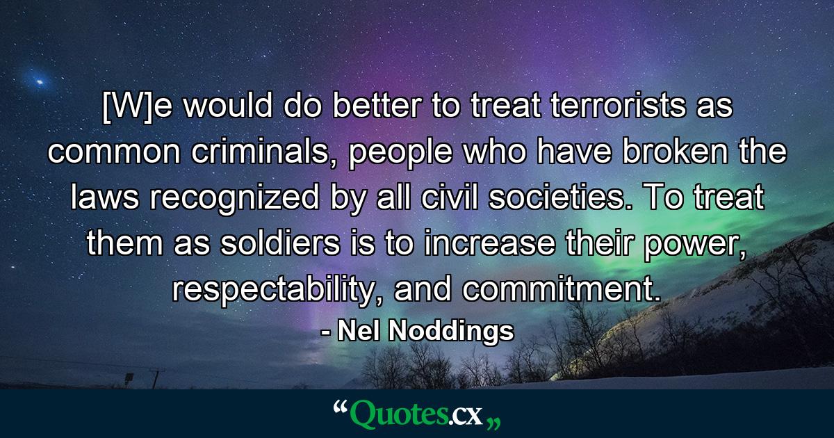 [W]e would do better to treat terrorists as common criminals, people who have broken the laws recognized by all civil societies. To treat them as soldiers is to increase their power, respectability, and commitment. - Quote by Nel Noddings