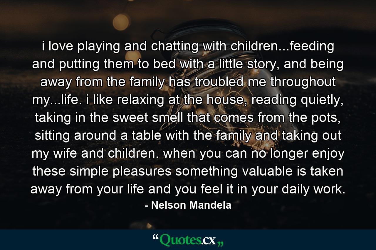 i love playing and chatting with children...feeding and putting them to bed with a little story, and being away from the family has troubled me throughout my...life. i like relaxing at the house, reading quietly, taking in the sweet smell that comes from the pots, sitting around a table with the family and taking out my wife and children. when you can no longer enjoy these simple pleasures something valuable is taken away from your life and you feel it in your daily work. - Quote by Nelson Mandela