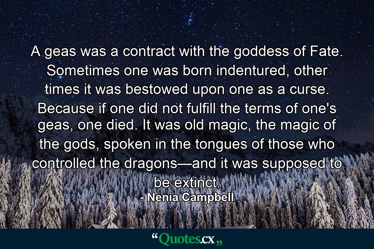 A geas was a contract with the goddess of Fate. Sometimes one was born indentured, other times it was bestowed upon one as a curse. Because if one did not fulfill the terms of one's geas, one died. It was old magic, the magic of the gods, spoken in the tongues of those who controlled the dragons—and it was supposed to be extinct. - Quote by Nenia Campbell