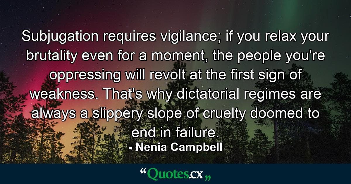 Subjugation requires vigilance; if you relax your brutality even for a moment, the people you're oppressing will revolt at the first sign of weakness. That's why dictatorial regimes are always a slippery slope of cruelty doomed to end in failure. - Quote by Nenia Campbell