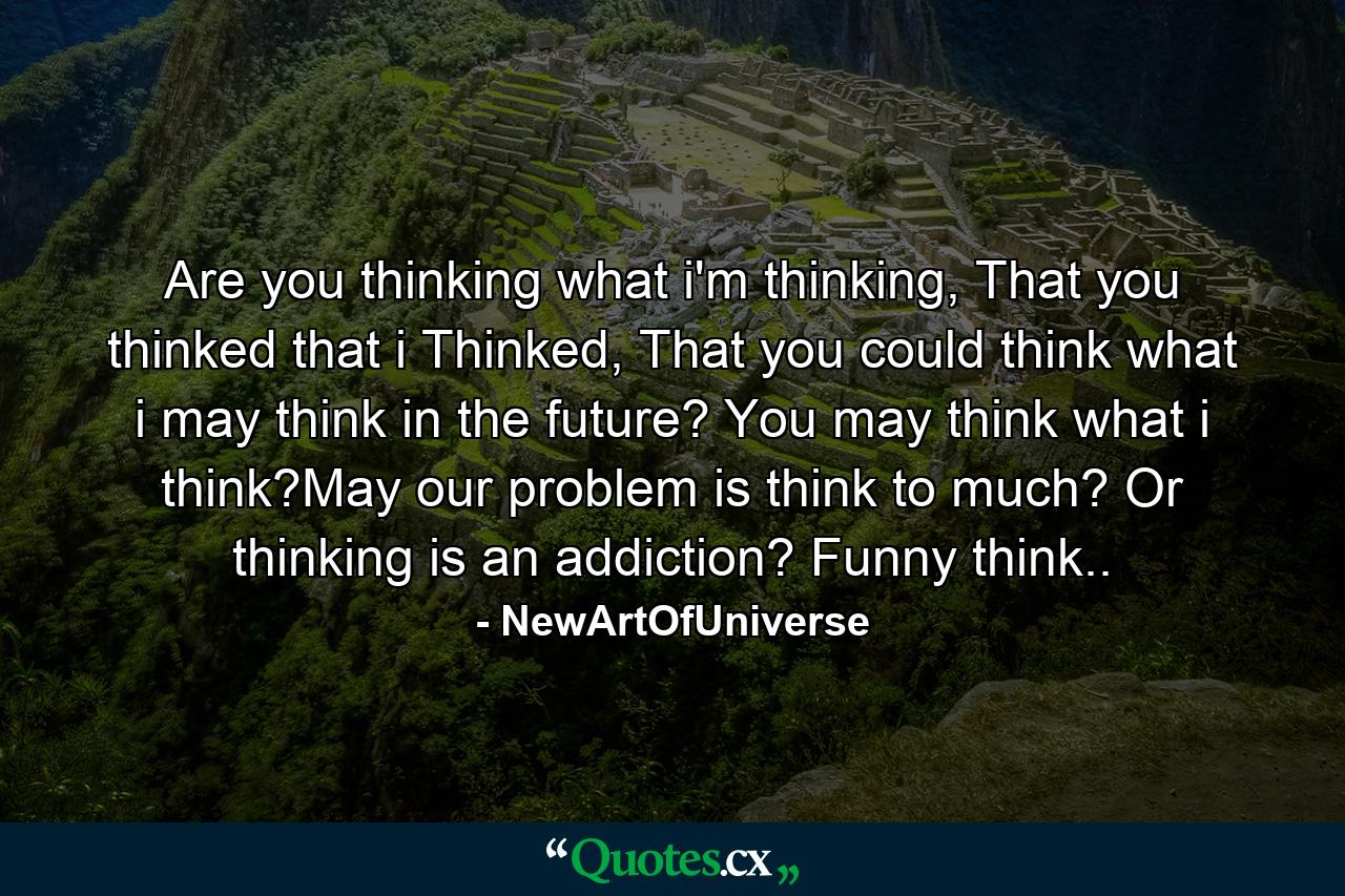 Are you thinking what i'm thinking, That you thinked that i Thinked, That you could think what i may think in the future? You may think what i think?May our problem is think to much? Or thinking is an addiction? Funny think.. - Quote by NewArtOfUniverse