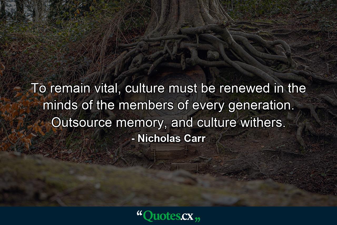 To remain vital, culture must be renewed in the minds of the members of every generation. Outsource memory, and culture withers. - Quote by Nicholas Carr