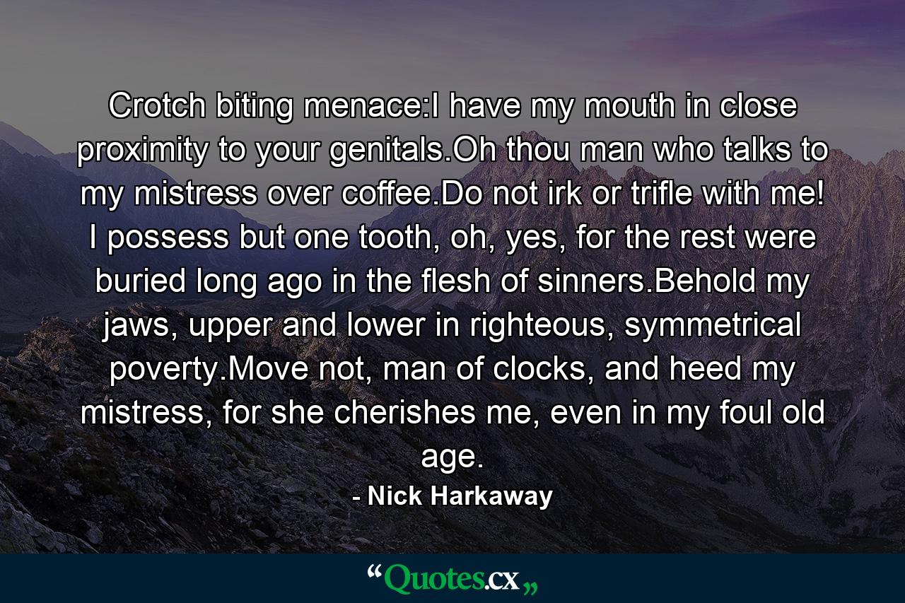 Crotch biting menace:I have my mouth in close proximity to your genitals.Oh thou man who talks to my mistress over coffee.Do not irk or trifle with me! I possess but one tooth, oh, yes, for the rest were buried long ago in the flesh of sinners.Behold my jaws, upper and lower in righteous, symmetrical poverty.Move not, man of clocks, and heed my mistress, for she cherishes me, even in my foul old age. - Quote by Nick Harkaway