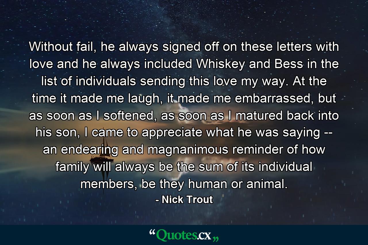 Without fail, he always signed off on these letters with love and he always included Whiskey and Bess in the list of individuals sending this love my way. At the time it made me laugh, it made me embarrassed, but as soon as I softened, as soon as I matured back into his son, I came to appreciate what he was saying -- an endearing and magnanimous reminder of how family will always be the sum of its individual members, be they human or animal. - Quote by Nick Trout