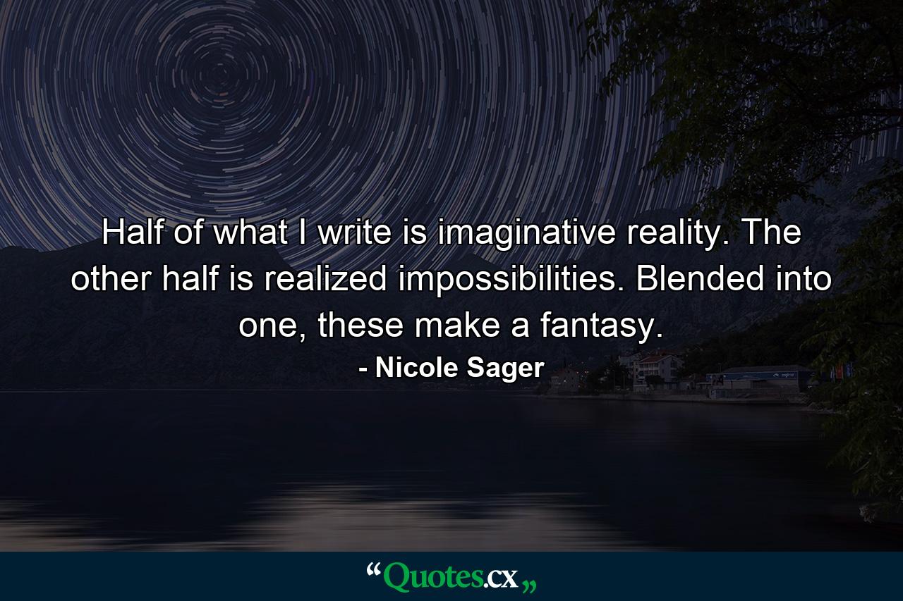 Half of what I write is imaginative reality. The other half is realized impossibilities. Blended into one, these make a fantasy. - Quote by Nicole Sager