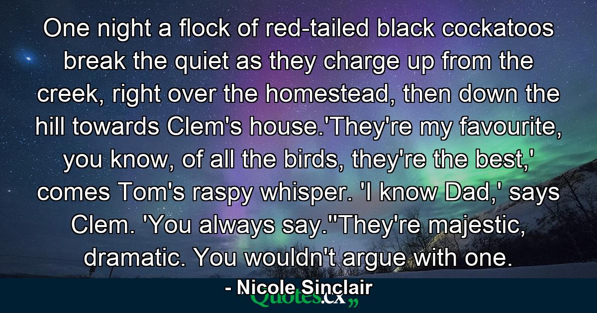 One night a flock of red-tailed black cockatoos break the quiet as they charge up from the creek, right over the homestead, then down the hill towards Clem's house.'They're my favourite, you know, of all the birds, they're the best,' comes Tom's raspy whisper. 'I know Dad,' says Clem. 'You always say.''They're majestic, dramatic. You wouldn't argue with one. - Quote by Nicole Sinclair