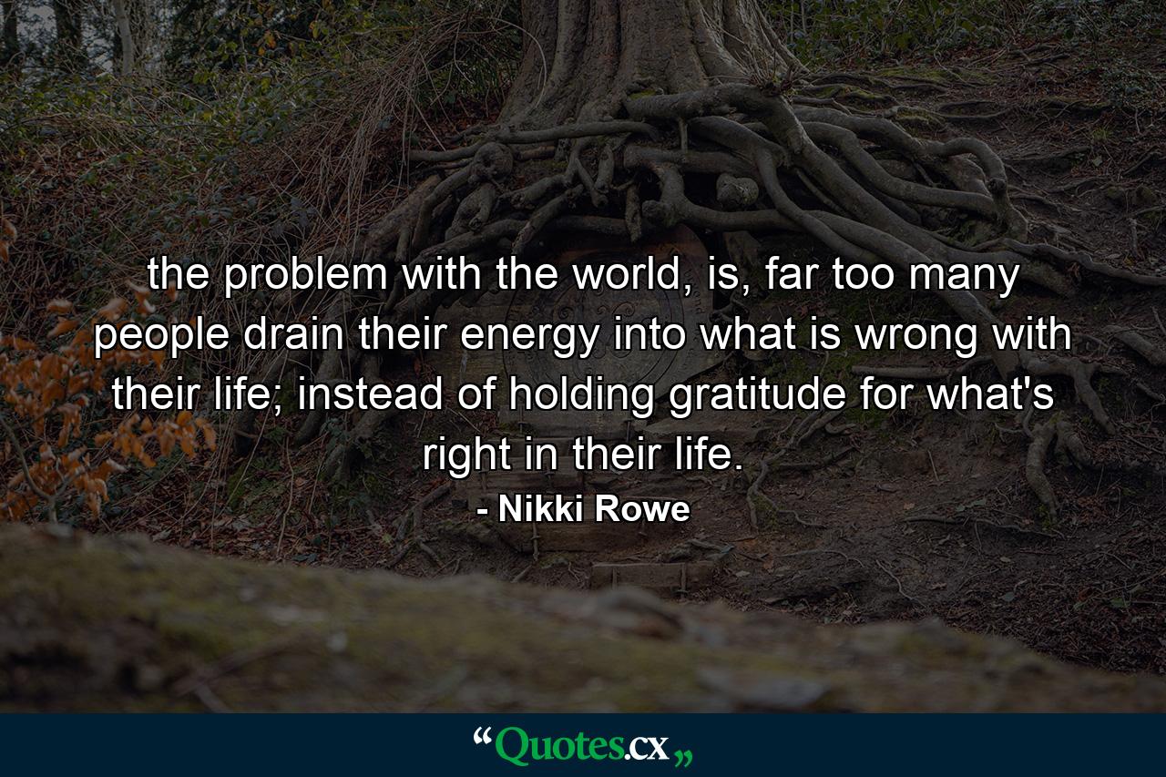 the problem with the world, is, far too many people drain their energy into what is wrong with their life; instead of holding gratitude for what's right in their life. - Quote by Nikki Rowe