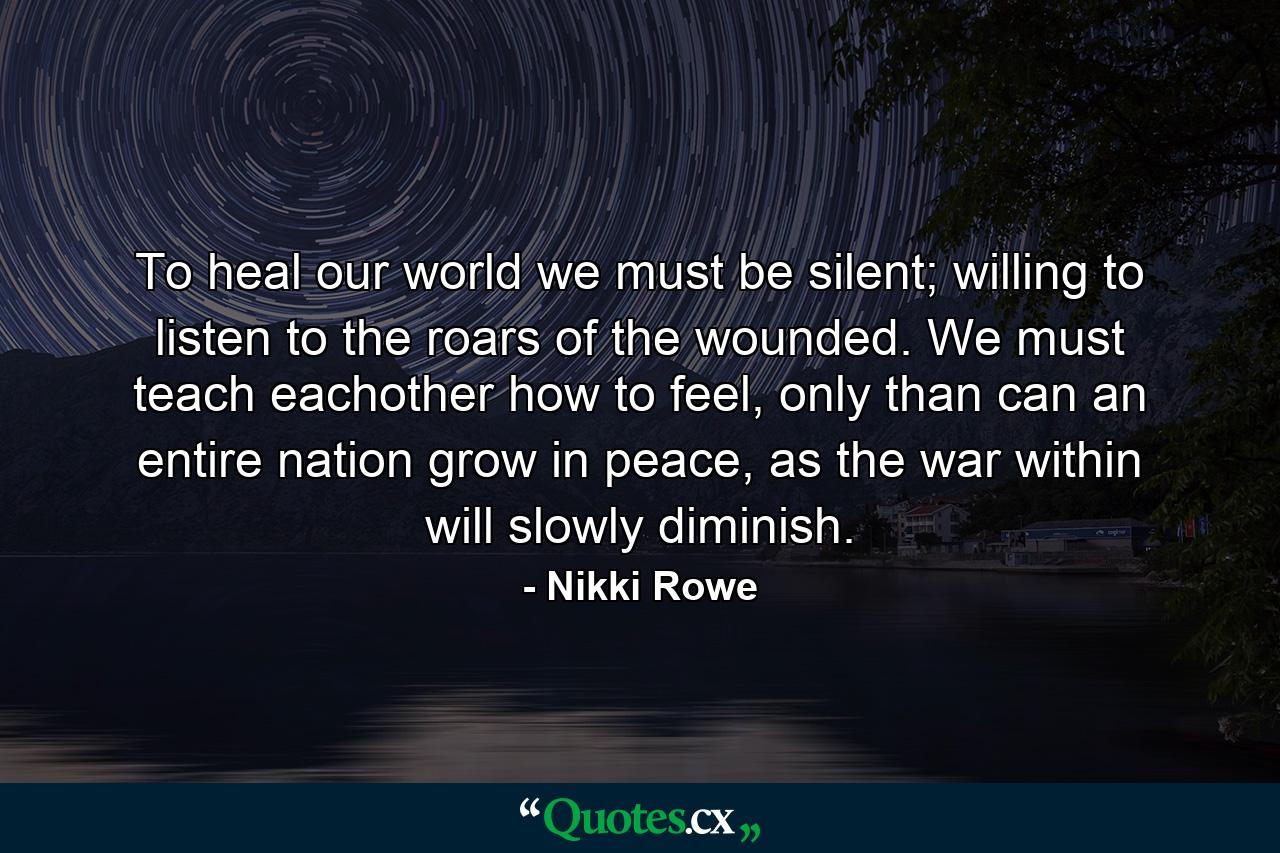 To heal our world we must be silent; willing to listen to the roars of the wounded. We must teach eachother how to feel, only than can an entire nation grow in peace, as the war within will slowly diminish. - Quote by Nikki Rowe