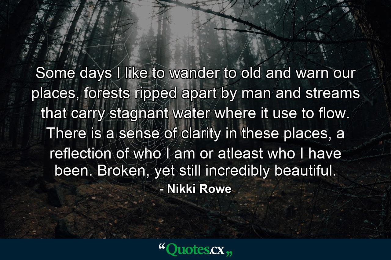 Some days I like to wander to old and warn our places, forests ripped apart by man and streams that carry stagnant water where it use to flow. There is a sense of clarity in these places, a reflection of who I am or atleast who I have been. Broken, yet still incredibly beautiful. - Quote by Nikki Rowe