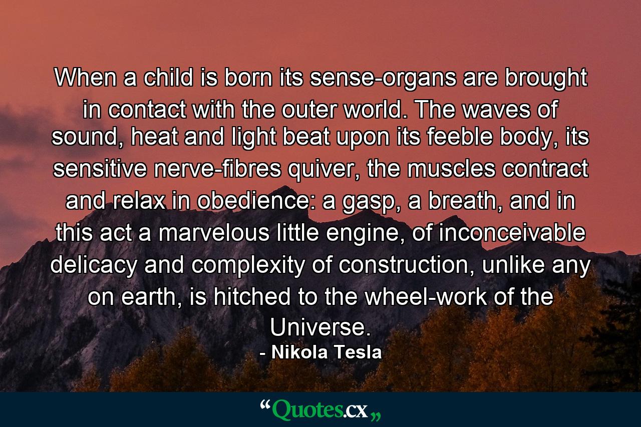 When a child is born its sense-organs are brought in contact with the outer world. The waves of sound, heat and light beat upon its feeble body, its sensitive nerve-fibres quiver, the muscles contract and relax in obedience: a gasp, a breath, and in this act a marvelous little engine, of inconceivable delicacy and complexity of construction, unlike any on earth, is hitched to the wheel-work of the Universe. - Quote by Nikola Tesla