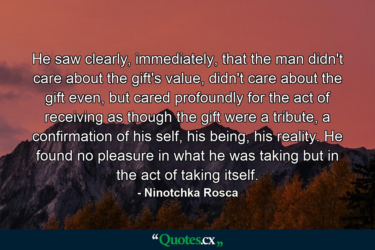 He saw clearly, immediately, that the man didn't care about the gift's value, didn't care about the gift even, but cared profoundly for the act of receiving as though the gift were a tribute, a confirmation of his self, his being, his reality. He found no pleasure in what he was taking but in the act of taking itself. - Quote by Ninotchka Rosca