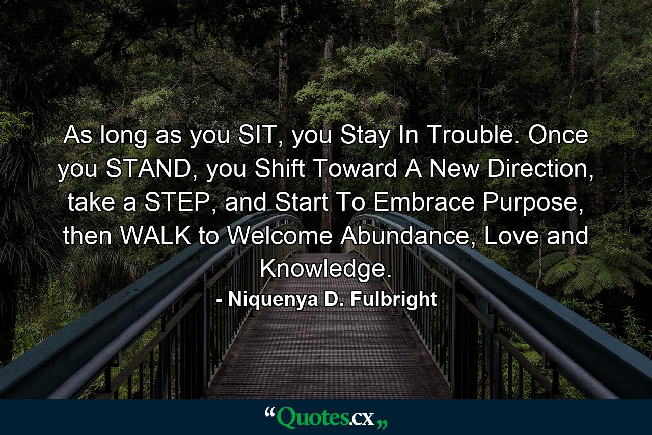 As long as you SIT, you Stay In Trouble. Once you STAND, you Shift Toward A New Direction, take a STEP, and Start To Embrace Purpose, then WALK to Welcome Abundance, Love and Knowledge. - Quote by Niquenya D. Fulbright