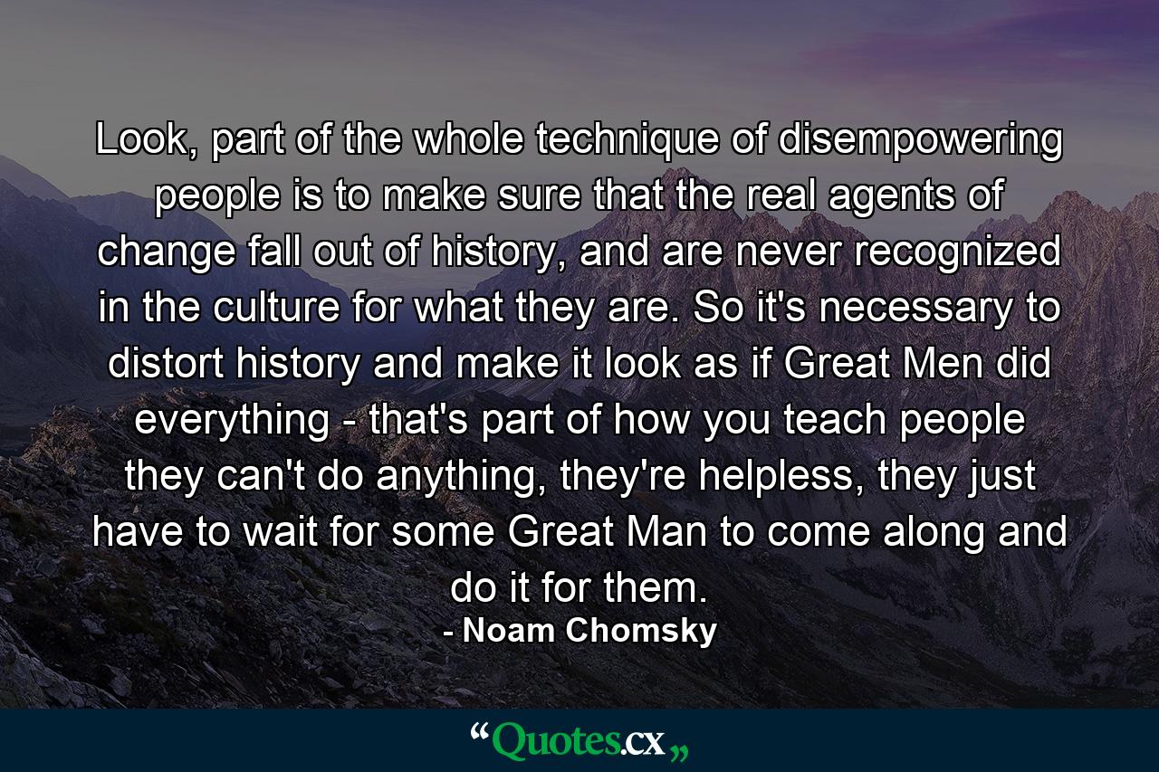 Look, part of the whole technique of disempowering people is to make sure that the real agents of change fall out of history, and are never recognized in the culture for what they are. So it's necessary to distort history and make it look as if Great Men did everything - that's part of how you teach people they can't do anything, they're helpless, they just have to wait for some Great Man to come along and do it for them. - Quote by Noam Chomsky