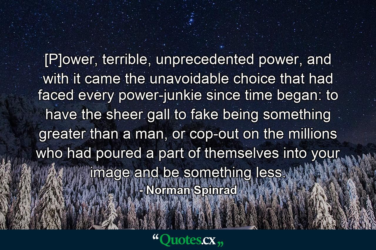 [P]ower, terrible, unprecedented power, and with it came the unavoidable choice that had faced every power-junkie since time began: to have the sheer gall to fake being something greater than a man, or cop-out on the millions who had poured a part of themselves into your image and be something less. - Quote by Norman Spinrad