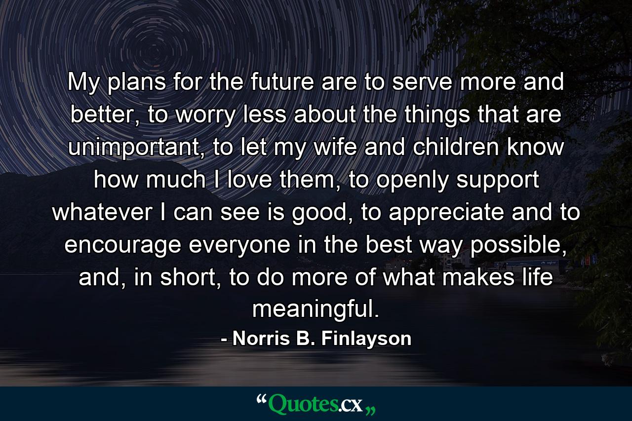 My plans for the future are to serve more and better, to worry less about the things that are unimportant, to let my wife and children know how much I love them, to openly support whatever I can see is good, to appreciate and to encourage everyone in the best way possible, and, in short, to do more of what makes life meaningful. - Quote by Norris B. Finlayson