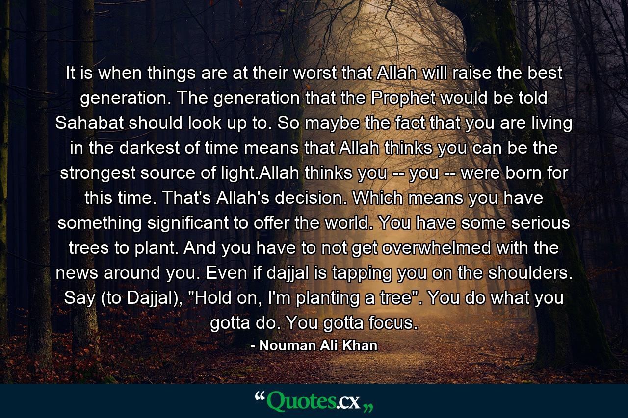 It is when things are at their worst that Allah will raise the best generation. The generation that the Prophet would be told Sahabat should look up to. So maybe the fact that you are living in the darkest of time means that Allah thinks you can be the strongest source of light.Allah thinks you -- you -- were born for this time. That's Allah's decision. Which means you have something significant to offer the world. You have some serious trees to plant. And you have to not get overwhelmed with the news around you. Even if dajjal is tapping you on the shoulders. Say (to Dajjal), 