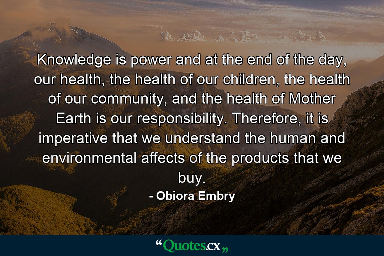 Knowledge is power and at the end of the day, our health, the health of our children, the health of our community, and the health of Mother Earth is our responsibility. Therefore, it is imperative that we understand the human and environmental affects of the products that we buy. - Quote by Obiora Embry