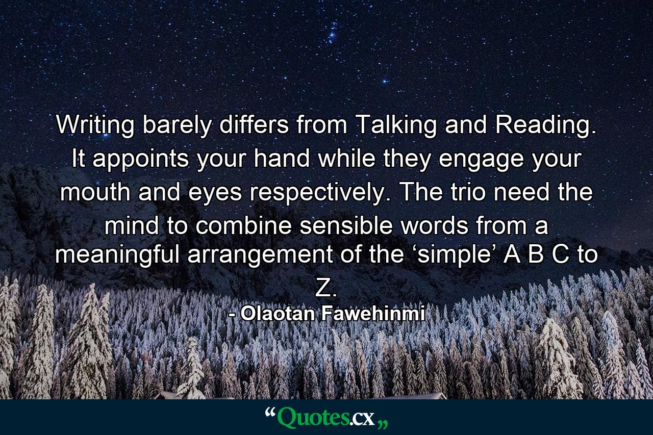 Writing barely differs from Talking and Reading. It appoints your hand while they engage your mouth and eyes respectively. The trio need the mind to combine sensible words from a meaningful arrangement of the ‘simple’ A B C to Z. - Quote by Olaotan Fawehinmi