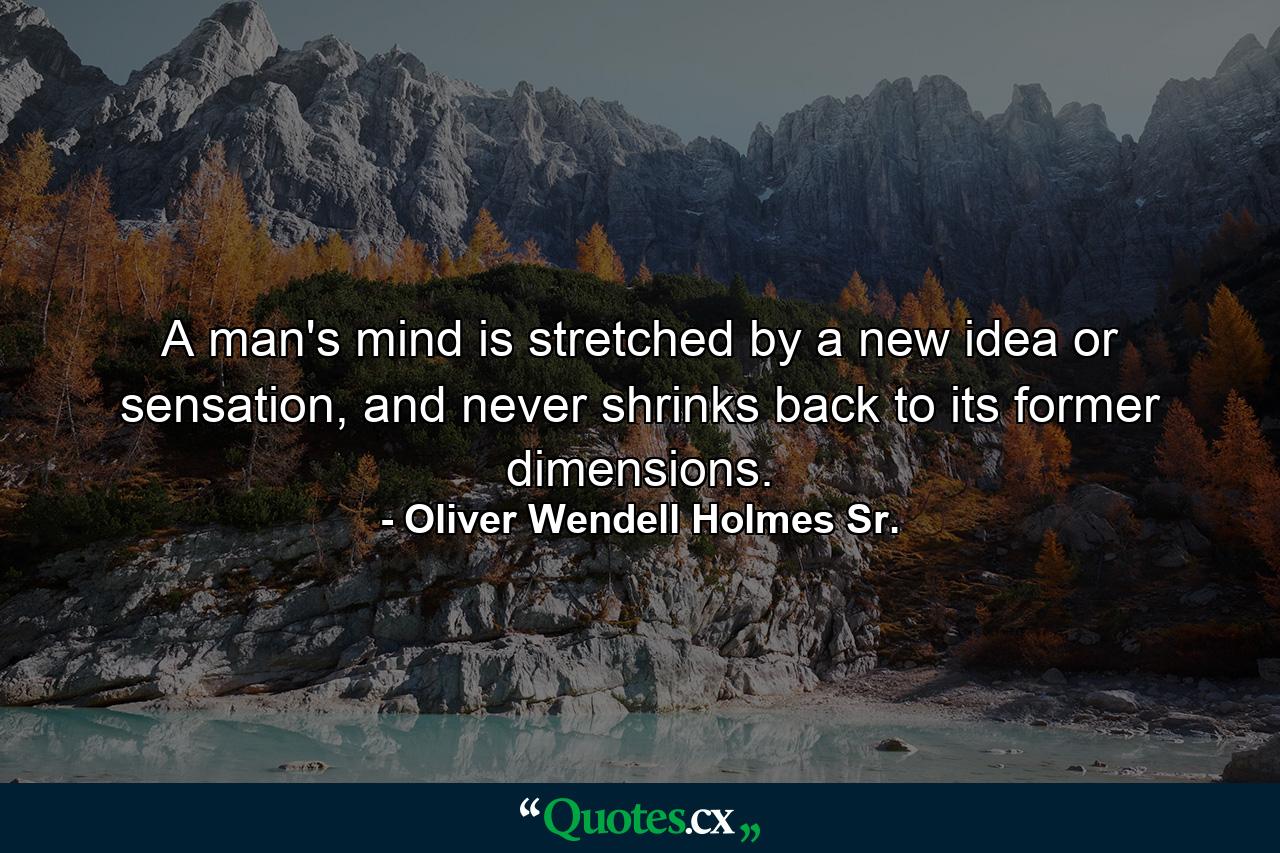 A man's mind is stretched by a new idea or sensation, and never shrinks back to its former dimensions. - Quote by Oliver Wendell Holmes Sr.