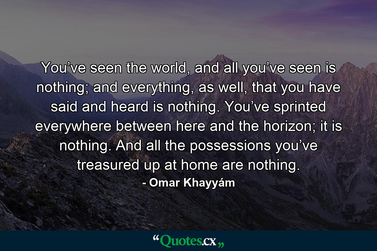 You’ve seen the world, and all you’ve seen is nothing; and everything, as well, that you have said and heard is nothing. You’ve sprinted everywhere between here and the horizon; it is nothing. And all the possessions you’ve treasured up at home are nothing. - Quote by Omar Khayyám