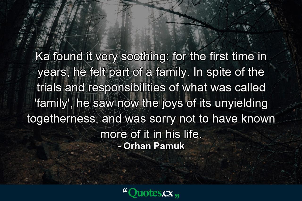 Ka found it very soothing: for the first time in years, he felt part of a family. In spite of the trials and responsibilities of what was called 'family', he saw now the joys of its unyielding togetherness, and was sorry not to have known more of it in his life. - Quote by Orhan Pamuk