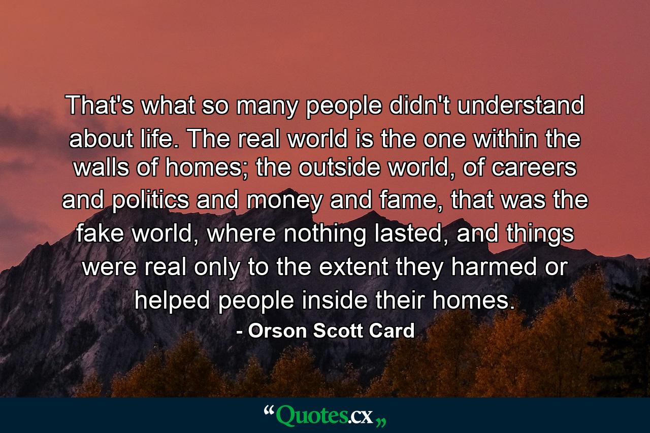 That's what so many people didn't understand about life. The real world is the one within the walls of homes; the outside world, of careers and politics and money and fame, that was the fake world, where nothing lasted, and things were real only to the extent they harmed or helped people inside their homes. - Quote by Orson Scott Card