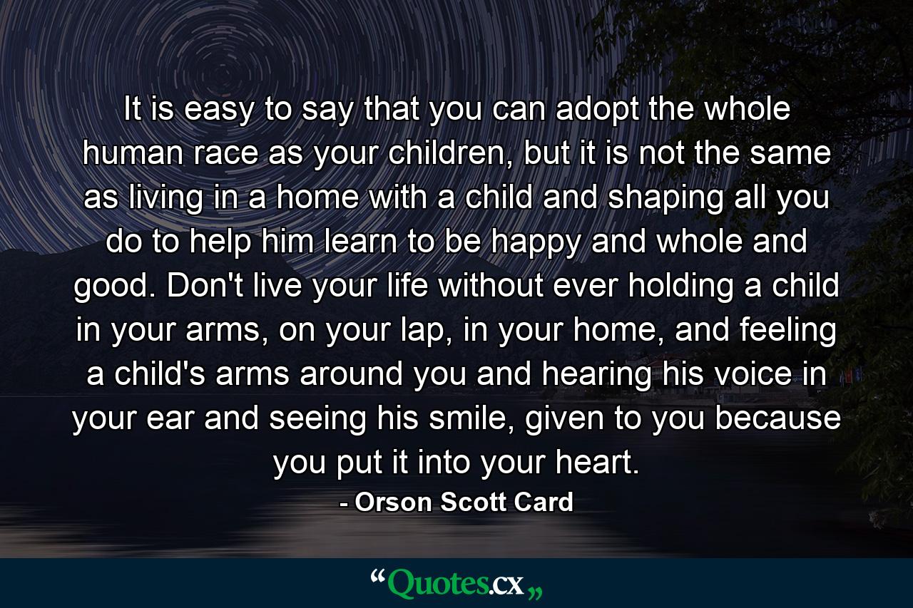 It is easy to say that you can adopt the whole human race as your children, but it is not the same as living in a home with a child and shaping all you do to help him learn to be happy and whole and good. Don't live your life without ever holding a child in your arms, on your lap, in your home, and feeling a child's arms around you and hearing his voice in your ear and seeing his smile, given to you because you put it into your heart. - Quote by Orson Scott Card