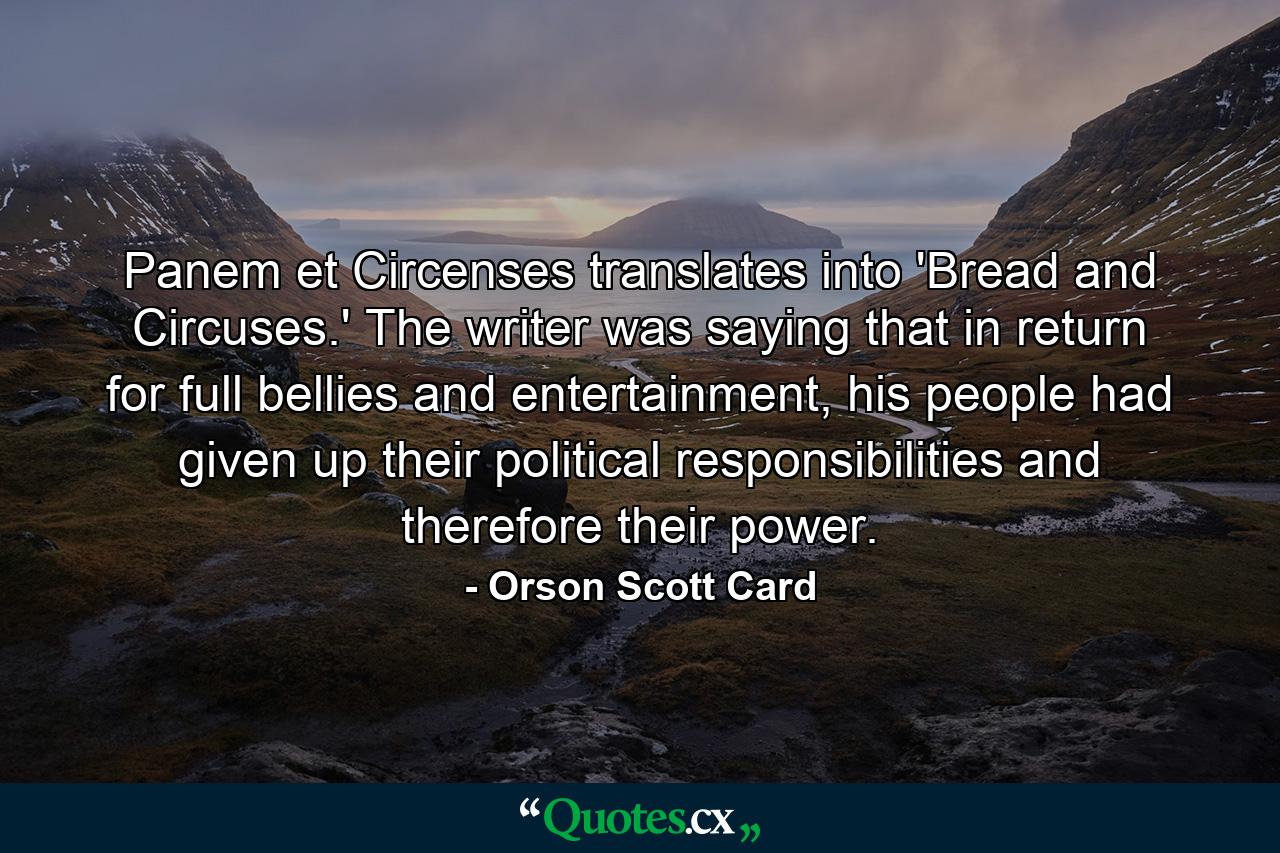 Panem et Circenses translates into 'Bread and Circuses.' The writer was saying that in return for full bellies and entertainment, his people had given up their political responsibilities and therefore their power. - Quote by Orson Scott Card