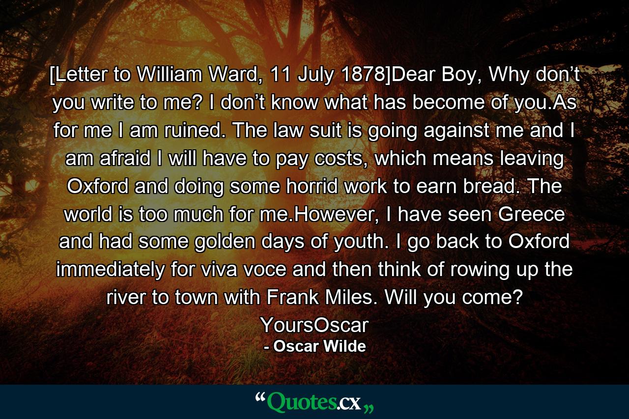 [Letter to William Ward, 11 July 1878]Dear Boy, Why don’t you write to me? I don’t know what has become of you.As for me I am ruined. The law suit is going against me and I am afraid I will have to pay costs, which means leaving Oxford and doing some horrid work to earn bread. The world is too much for me.However, I have seen Greece and had some golden days of youth. I go back to Oxford immediately for viva voce and then think of rowing up the river to town with Frank Miles. Will you come? YoursOscar - Quote by Oscar Wilde