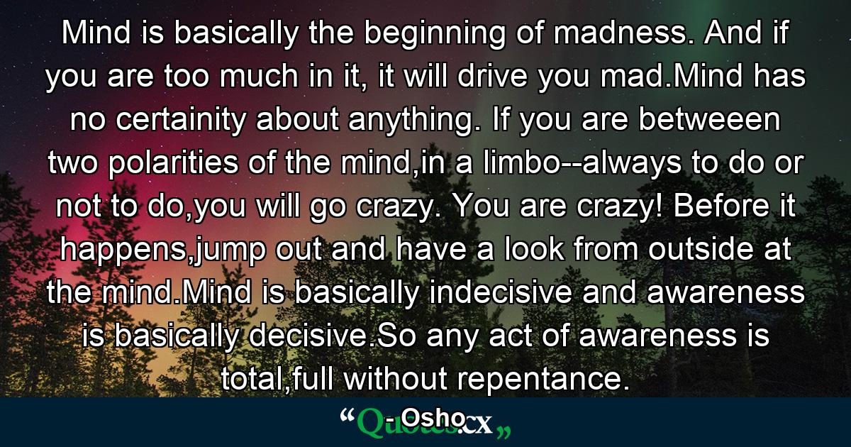 Mind is basically the beginning of madness. And if you are too much in it, it will drive you mad.Mind has no certainity about anything. If you are betweeen two polarities of the mind,in a limbo--always to do or not to do,you will go crazy. You are crazy! Before it happens,jump out and have a look from outside at the mind.Mind is basically indecisive and awareness is basically decisive.So any act of awareness is total,full without repentance. - Quote by Osho