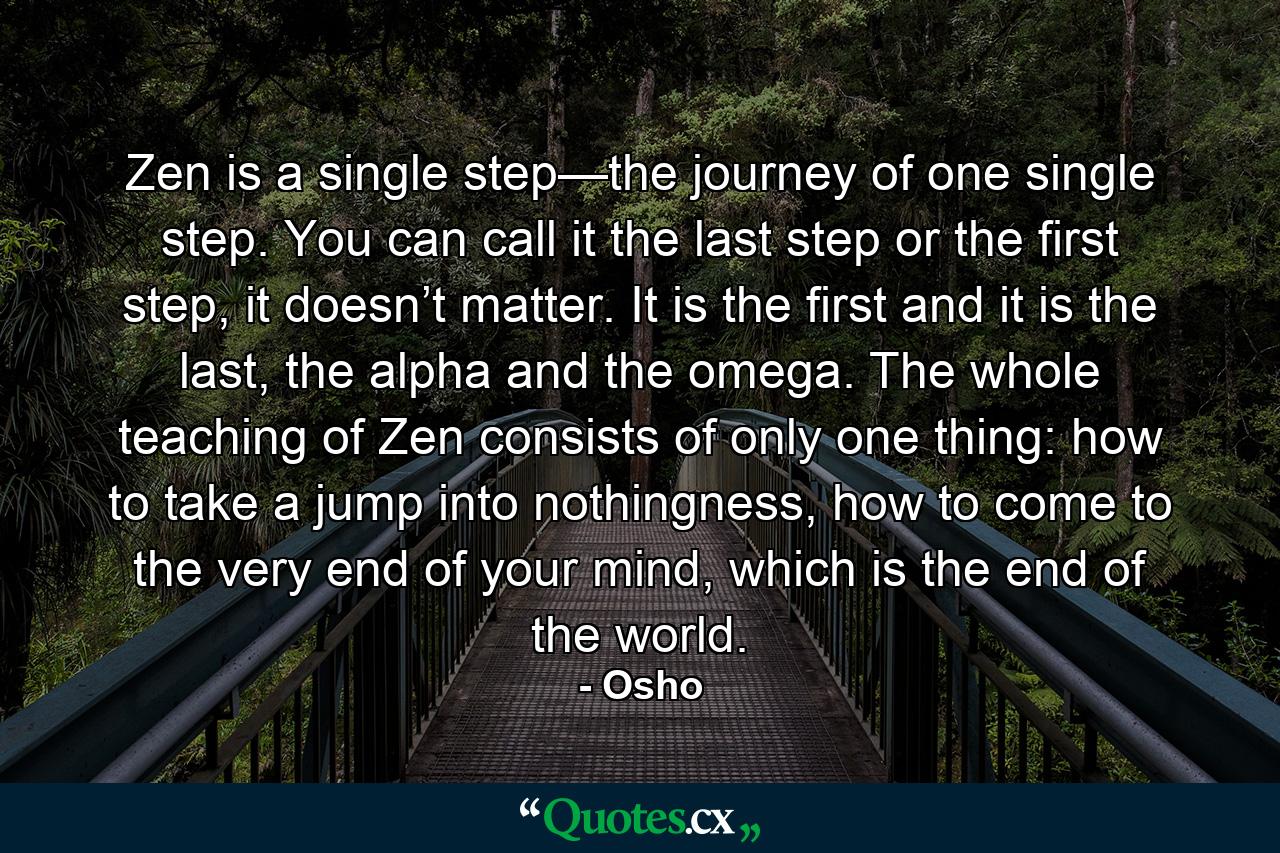 Zen is a single step—the journey of one single step. You can call it the last step or the first step, it doesn’t matter. It is the first and it is the last, the alpha and the omega. The whole teaching of Zen consists of only one thing: how to take a jump into nothingness, how to come to the very end of your mind, which is the end of the world. - Quote by Osho