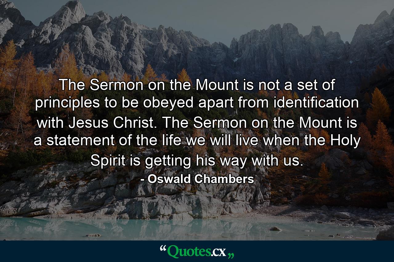 The Sermon on the Mount is not a set of principles to be obeyed apart from identification with Jesus Christ. The Sermon on the Mount is a statement of the life we will live when the Holy Spirit is getting his way with us. - Quote by Oswald Chambers