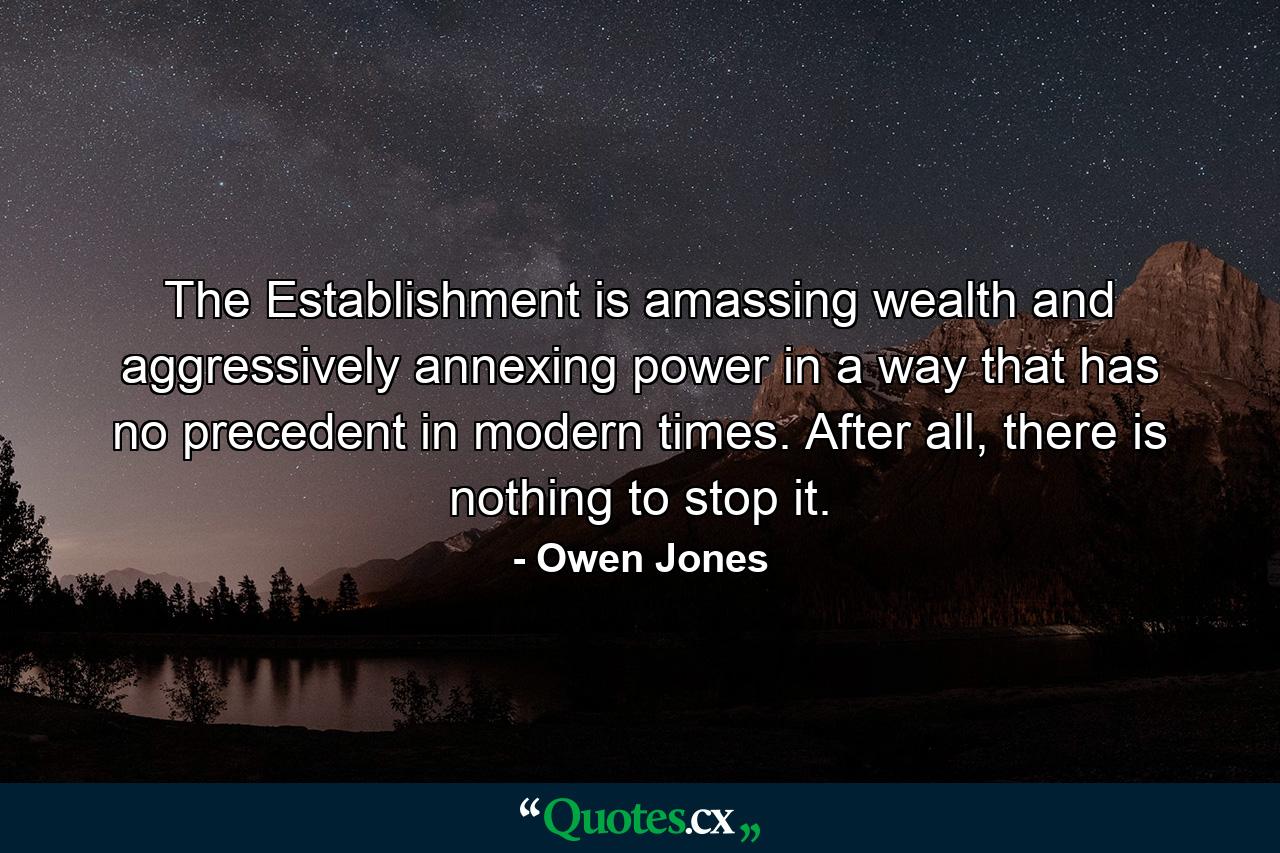 The Establishment is amassing wealth and aggressively annexing power in a way that has no precedent in modern times. After all, there is nothing to stop it. - Quote by Owen Jones