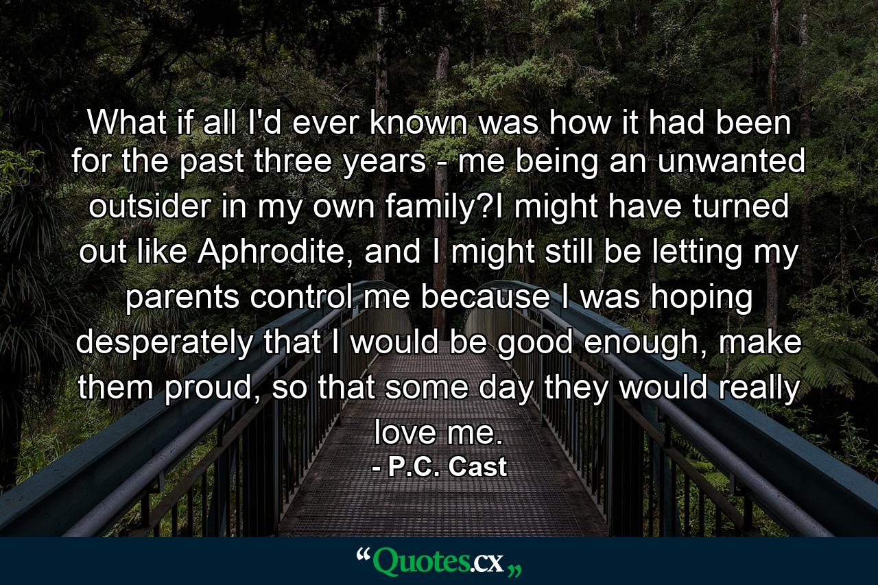 What if all I'd ever known was how it had been for the past three years - me being an unwanted outsider in my own family?I might have turned out like Aphrodite, and I might still be letting my parents control me because I was hoping desperately that I would be good enough, make them proud, so that some day they would really love me. - Quote by P.C. Cast