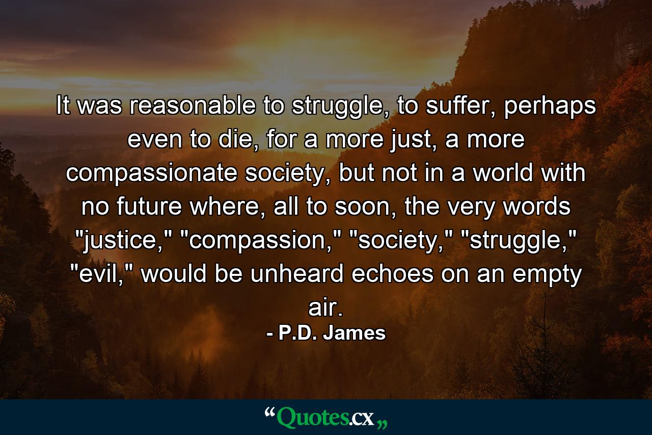 It was reasonable to struggle, to suffer, perhaps even to die, for a more just, a more compassionate society, but not in a world with no future where, all to soon, the very words 