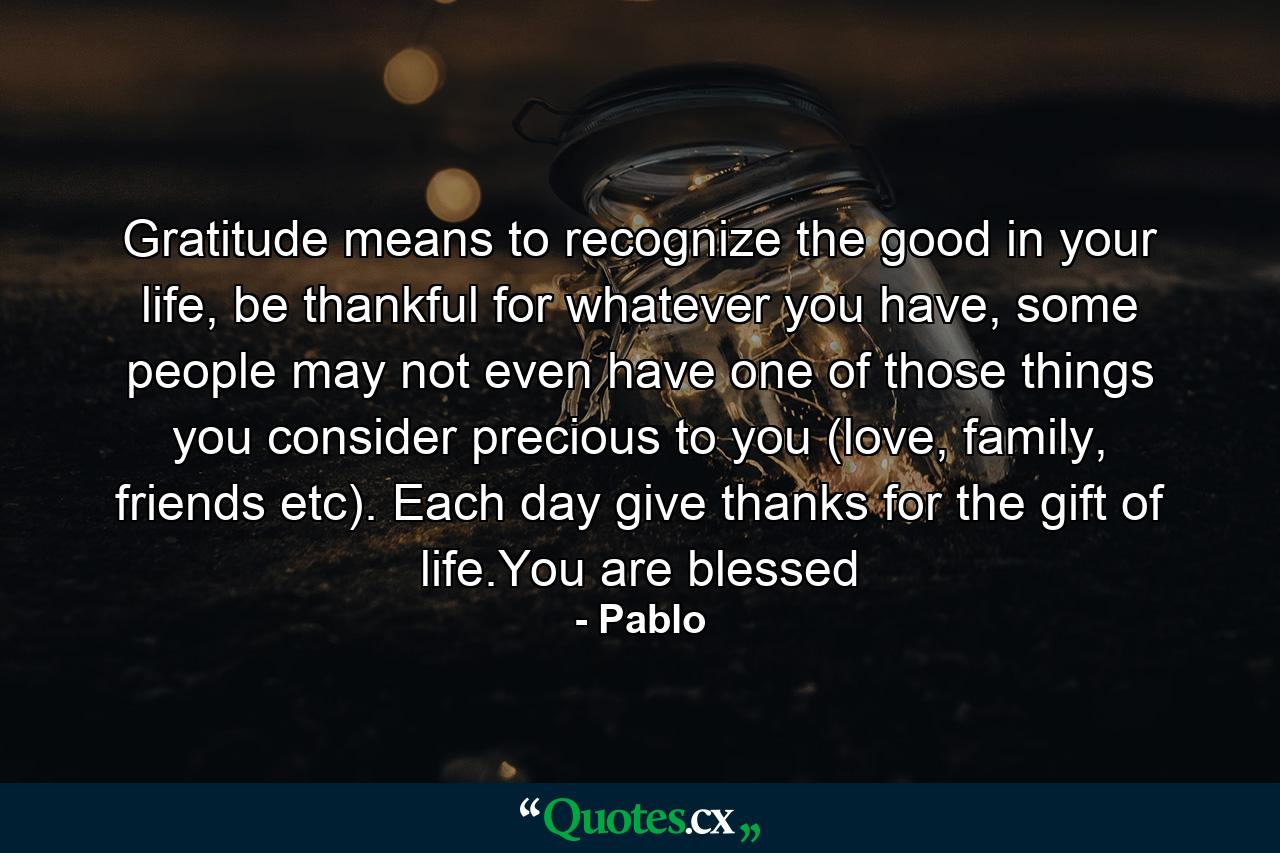 Gratitude means to recognize the good in your life, be thankful for whatever you have, some people may not even have one of those things you consider precious to you (love, family, friends etc). Each day give thanks for the gift of life.You are blessed - Quote by Pablo