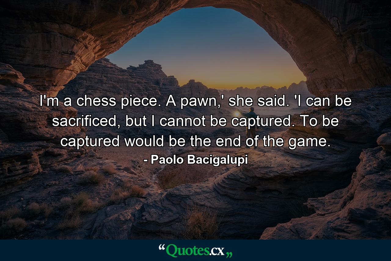 I'm a chess piece. A pawn,' she said. 'I can be sacrificed, but I cannot be captured. To be captured would be the end of the game. - Quote by Paolo Bacigalupi