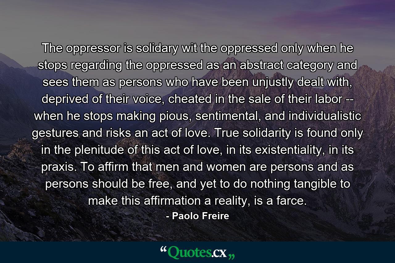 The oppressor is solidary wit the oppressed only when he stops regarding the oppressed as an abstract category and sees them as persons who have been unjustly dealt with, deprived of their voice, cheated in the sale of their labor -- when he stops making pious, sentimental, and individualistic gestures and risks an act of love. True solidarity is found only in the plenitude of this act of love, in its existentiality, in its praxis. To affirm that men and women are persons and as persons should be free, and yet to do nothing tangible to make this affirmation a reality, is a farce. - Quote by Paolo Freire