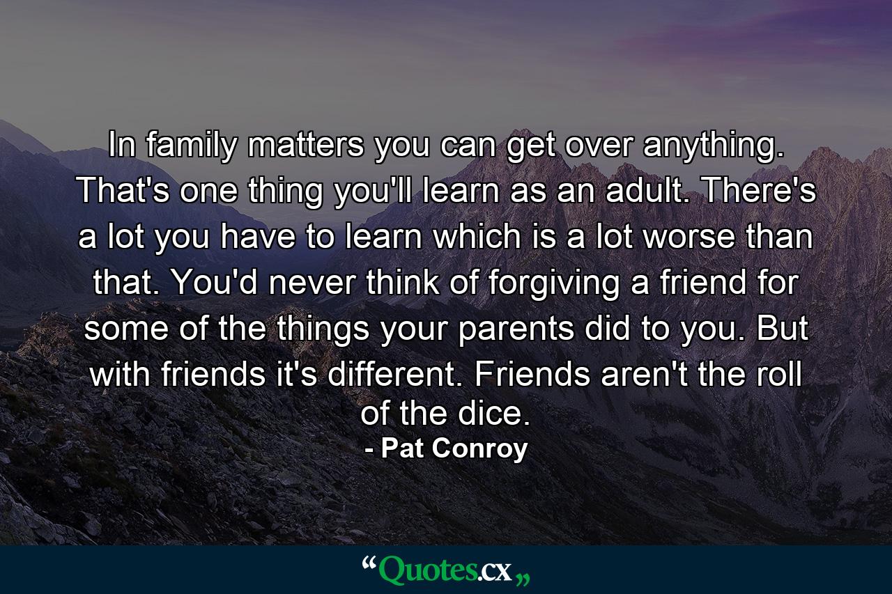 In family matters you can get over anything. That's one thing you'll learn as an adult. There's a lot you have to learn which is a lot worse than that. You'd never think of forgiving a friend for some of the things your parents did to you. But with friends it's different. Friends aren't the roll of the dice. - Quote by Pat Conroy