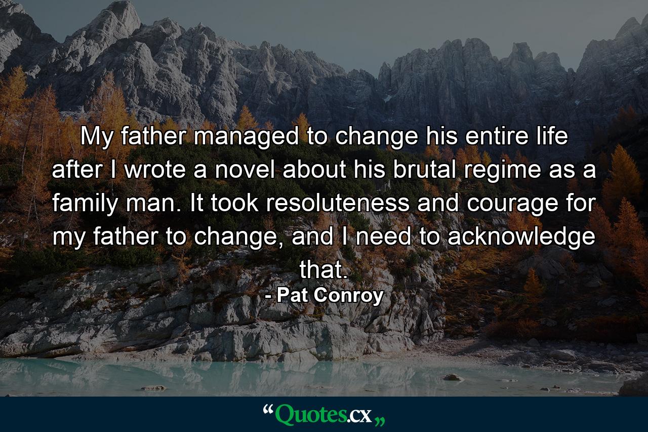 My father managed to change his entire life after I wrote a novel about his brutal regime as a family man. It took resoluteness and courage for my father to change, and I need to acknowledge that. - Quote by Pat Conroy