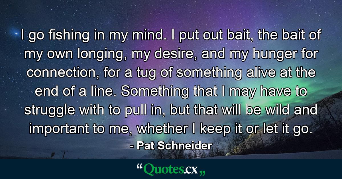 I go fishing in my mind. I put out bait, the bait of my own longing, my desire, and my hunger for connection, for a tug of something alive at the end of a line. Something that I may have to struggle with to pull in, but that will be wild and important to me, whether I keep it or let it go. - Quote by Pat Schneider