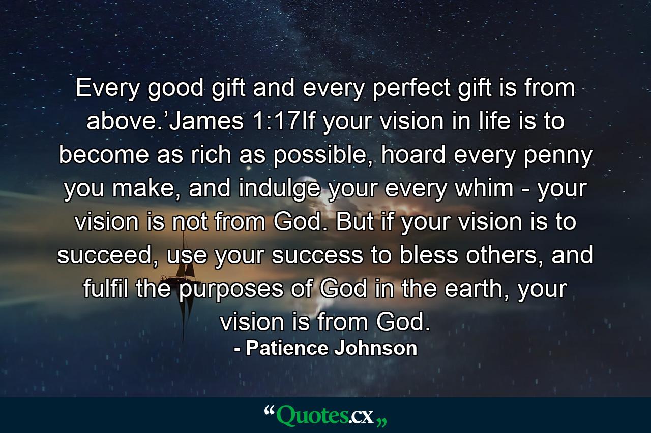 Every good gift and every perfect gift is from above.’James 1:17If your vision in life is to become as rich as possible, hoard every penny you make, and indulge your every whim - your vision is not from God. But if your vision is to succeed, use your success to bless others, and fulfil the purposes of God in the earth, your vision is from God. - Quote by Patience Johnson