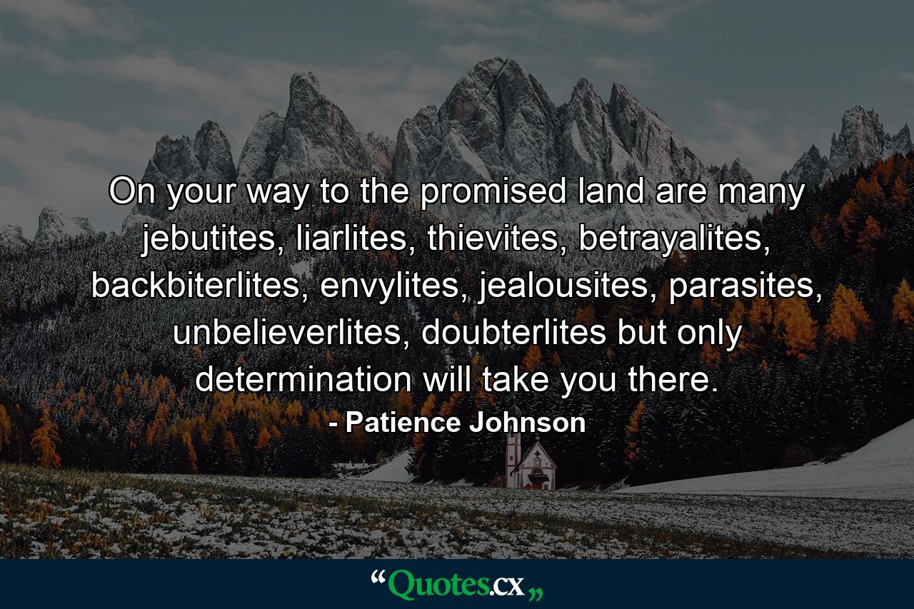 On your way to the promised land are many jebutites, liarlites, thievites, betrayalites, backbiterlites, envylites, jealousites, parasites, unbelieverlites, doubterlites but only determination will take you there. - Quote by Patience Johnson