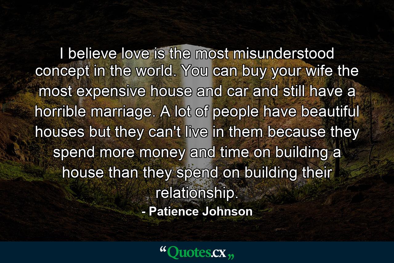 I believe love is the most misunderstood concept in the world. You can buy your wife the most expensive house and car and still have a horrible marriage. A lot of people have beautiful houses but they can't live in them because they spend more money and time on building a house than they spend on building their relationship. - Quote by Patience Johnson