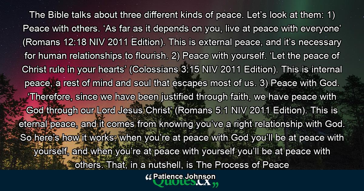 The Bible talks about three different kinds of peace. Let’s look at them: 1) Peace with others. ‘As far as it depends on you, live at peace with everyone’ (Romans 12:18 NIV 2011 Edition). This is external peace, and it’s necessary for human relationships to flourish. 2) Peace with yourself. ‘Let the peace of Christ rule in your hearts’ (Colossians 3:15 NIV 2011 Edition). This is internal peace, a rest of mind and soul that escapes most of us. 3) Peace with God. ‘Therefore, since we have been justified through faith, we have peace with God through our Lord Jesus Christ’ (Romans 5:1 NIV 2011 Edition). This is eternal peace, and it comes from knowing you’ve a right relationship with God. So here’s how it works: when you’re at peace with God you’ll be at peace with yourself, and when you’re at peace with yourself you’ll be at peace with others. That, in a nutshell, is The Process of Peace - Quote by Patience Johnson