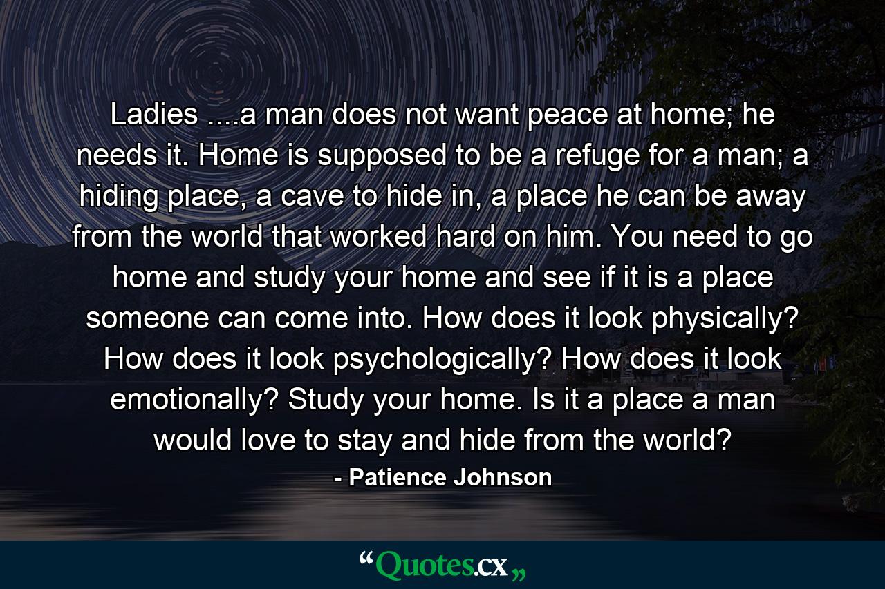 Ladies ....a man does not want peace at home; he needs it. Home is supposed to be a refuge for a man; a hiding place, a cave to hide in, a place he can be away from the world that worked hard on him. You need to go home and study your home and see if it is a place someone can come into. How does it look physically? How does it look psychologically? How does it look emotionally? Study your home. Is it a place a man would love to stay and hide from the world? - Quote by Patience Johnson