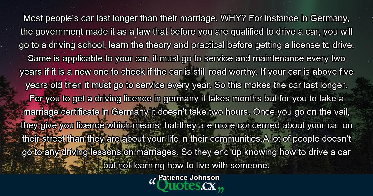 Most people's car last longer than their marriage. WHY? For instance in Germany, the government made it as a law that before you are qualified to drive a car, you will go to a driving school, learn the theory and practical before getting a license to drive. Same is applicable to your car, it must go to service and maintenance every two years if it is a new one to check if the car is still road worthy. If your car is above five years old then it must go to service every year. So this makes the car last longer. For you to get a driving licence in germany it takes months but for you to take a marriage certificate in Germany it doesn't take two hours. Once you go on the vail, they give you licence which means that they are more concerned about your car on their street than they are about your life in their communities.A lot of people doesn't go to any driving lessons on marriages. So they end up knowing how to drive a car but not learning how to live with someone. - Quote by Patience Johnson