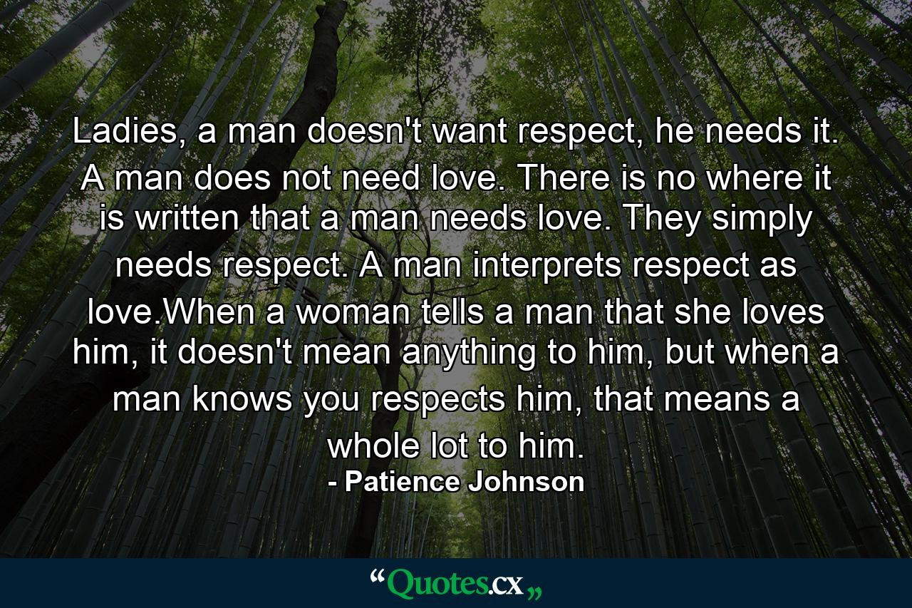 Ladies, a man doesn't want respect, he needs it. A man does not need love. There is no where it is written that a man needs love. They simply needs respect. A man interprets respect as love.When a woman tells a man that she loves him, it doesn't mean anything to him, but when a man knows you respects him, that means a whole lot to him. - Quote by Patience Johnson