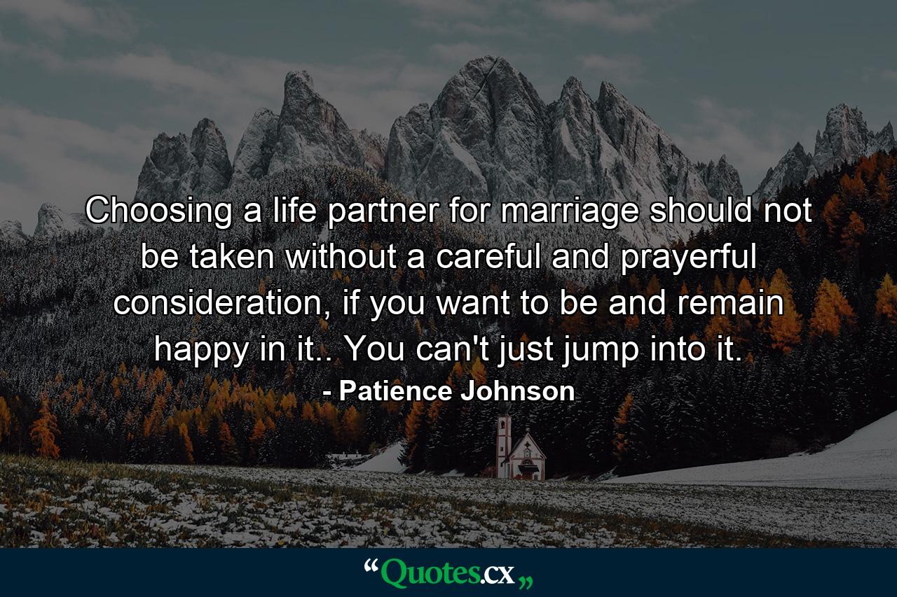 Choosing a life partner for marriage should not be taken without a careful and prayerful consideration, if you want to be and remain happy in it.. You can't just jump into it. - Quote by Patience Johnson