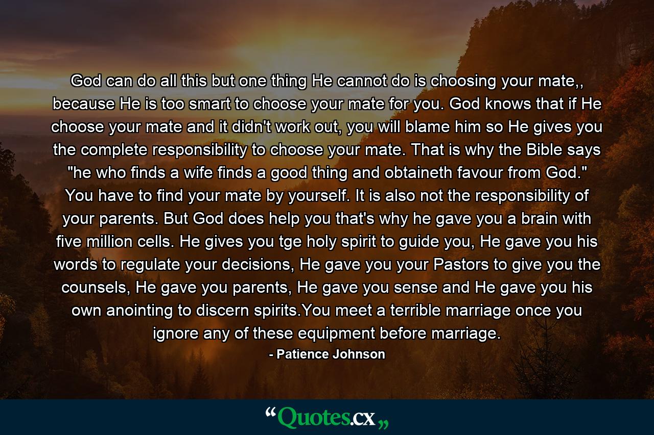 God can do all this but one thing He cannot do is choosing your mate,, because He is too smart to choose your mate for you. God knows that if He choose your mate and it didn't work out, you will blame him so He gives you the complete responsibility to choose your mate. That is why the Bible says 